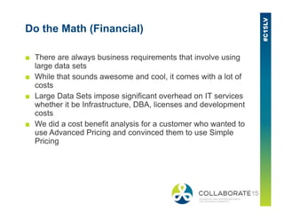 Do the Math (Financial)
■ There are always business requirements that involve using
large data sets
■ While that sounds awesome and cool, it comes with a lot of
costs
■ Large Data Sets impose significant overhead on IT services
whether it be Infrastructure, DBA, licenses and development
costscosts
■ We did a cost benefit analysis for a customer who wanted to
use Advanced Pricing and convinced them to use Simple
Pricing
 