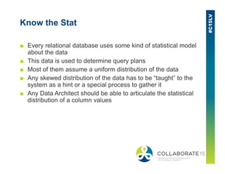 Know the Stat
■ Every relational database uses some kind of statistical model
about the data
■ This data is used to determine query plans
■ Most of them assume a uniform distribution of the data
■ Any skewed distribution of the data has to be “taught” to the
system as a hint or a special process to gather itsystem as a hint or a special process to gather it
■ Any Data Architect should be able to articulate the statistical
distribution of a column values
 
