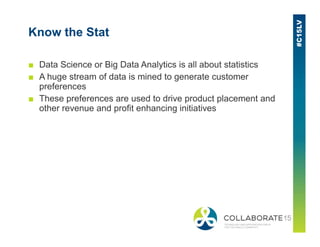 Know the Stat
■ Data Science or Big Data Analytics is all about statistics
■ A huge stream of data is mined to generate customer
preferences
■ These preferences are used to drive product placement and
other revenue and profit enhancing initiatives
 