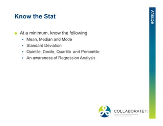 Know the Stat
■ At a minimum, know the following
▪ Mean, Median and Mode
▪ Standard Deviation
▪ Quintile, Decile, Quartile and Percentile
▪ An awareness of Regression Analysis
 