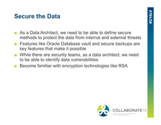 Secure the Data
■ As a Data Architect, we need to be able to define secure
methods to protect the data from internal and external threats
■ Features like Oracle Database vault and secure backups are
key features that make it possible
■ While there are security teams, as a data architect, we need
to be able to identify data vulnerabilities
■ Become familiar with encryption technologies like RSA
 