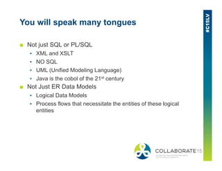 You will speak many tongues
■ Not just SQL or PL/SQL
▪ XML and XSLT
▪ NO SQL
▪ UML (Unified Modeling Language)
▪ Java is the cobol of the 21st century
■ Not Just ER Data Models■ Not Just ER Data Models
▪ Logical Data Models
▪ Process flows that necessitate the entities of these logical
entities
 