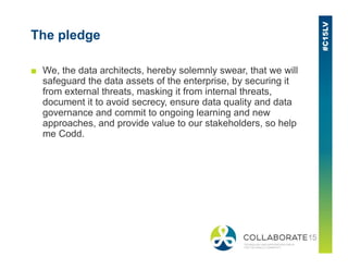 The pledge
■ We, the data architects, hereby solemnly swear, that we will
safeguard the data assets of the enterprise, by securing it
from external threats, masking it from internal threats,
document it to avoid secrecy, ensure data quality and data
governance and commit to ongoing learning and new
approaches, and provide value to our stakeholders, so help
me Codd.me Codd.
 