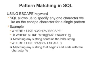 USING ESCAPE keyword
◦ SQL allows us to specify any one character we
like as the escape character for a single pattern
◦ Example
◦ WHERE s LIKE ‘%20!%%’ ESCAPE !
◦ Or WHERE s LIKE ‘%20@%%’ ESCAPE @
🡺 Matching any s string contains the 20% string
◦ WHERE s LIKE ‘x%%x%’ ESCAPE x
🡺 Matching any s string that begins and ends with the
character %
Pattern Matching in SQL
THE DATABASE LANGUAGE SQL 10
 