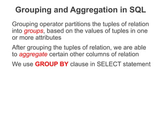 Grouping operator partitions the tuples of relation
into groups, based on the values of tuples in one
or more attributes
After grouping the tuples of relation, we are able
to aggregate certain other columns of relation
We use GROUP BY clause in SELECT statement
Grouping and Aggregation in SQL
THE DATABASE LANGUAGE SQL 69
 