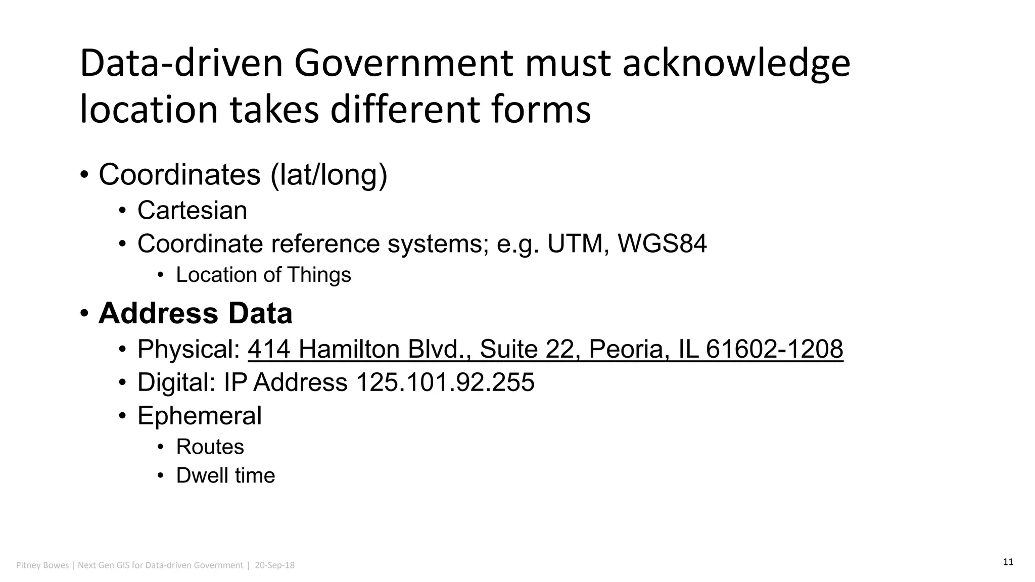 Pitney Bowes | Next Gen GIS for Data-driven Government | 20-Sep-18
Data-driven Government must acknowledge
location takes different forms
• Coordinates (lat/long)
• Cartesian
• Coordinate reference systems; e.g. UTM, WGS84
• Location of Things
• Address Data
• Physical: 414 Hamilton Blvd., Suite 22, Peoria, IL 61602-1208
• Digital: IP Address 125.101.92.255
• Ephemeral
• Routes
• Dwell time
11
 