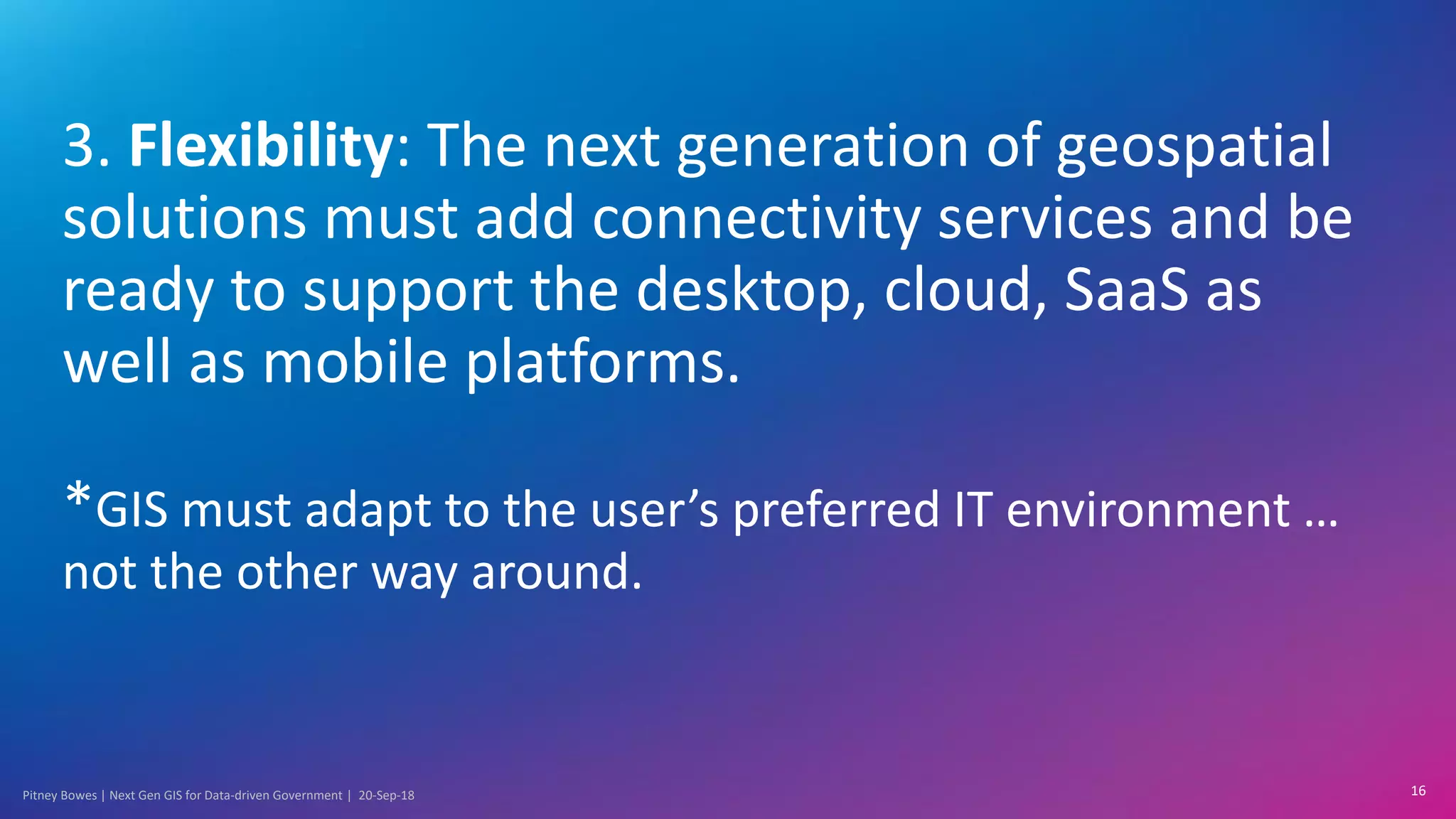 Pitney Bowes | Next Gen GIS for Data-driven Government | 20-Sep-18
3. Flexibility: The next generation of geospatial
solutions must add connectivity services and be
ready to support the desktop, cloud, SaaS as
well as mobile platforms.
*GIS must adapt to the user’s preferred IT environment …
not the other way around.
16
 