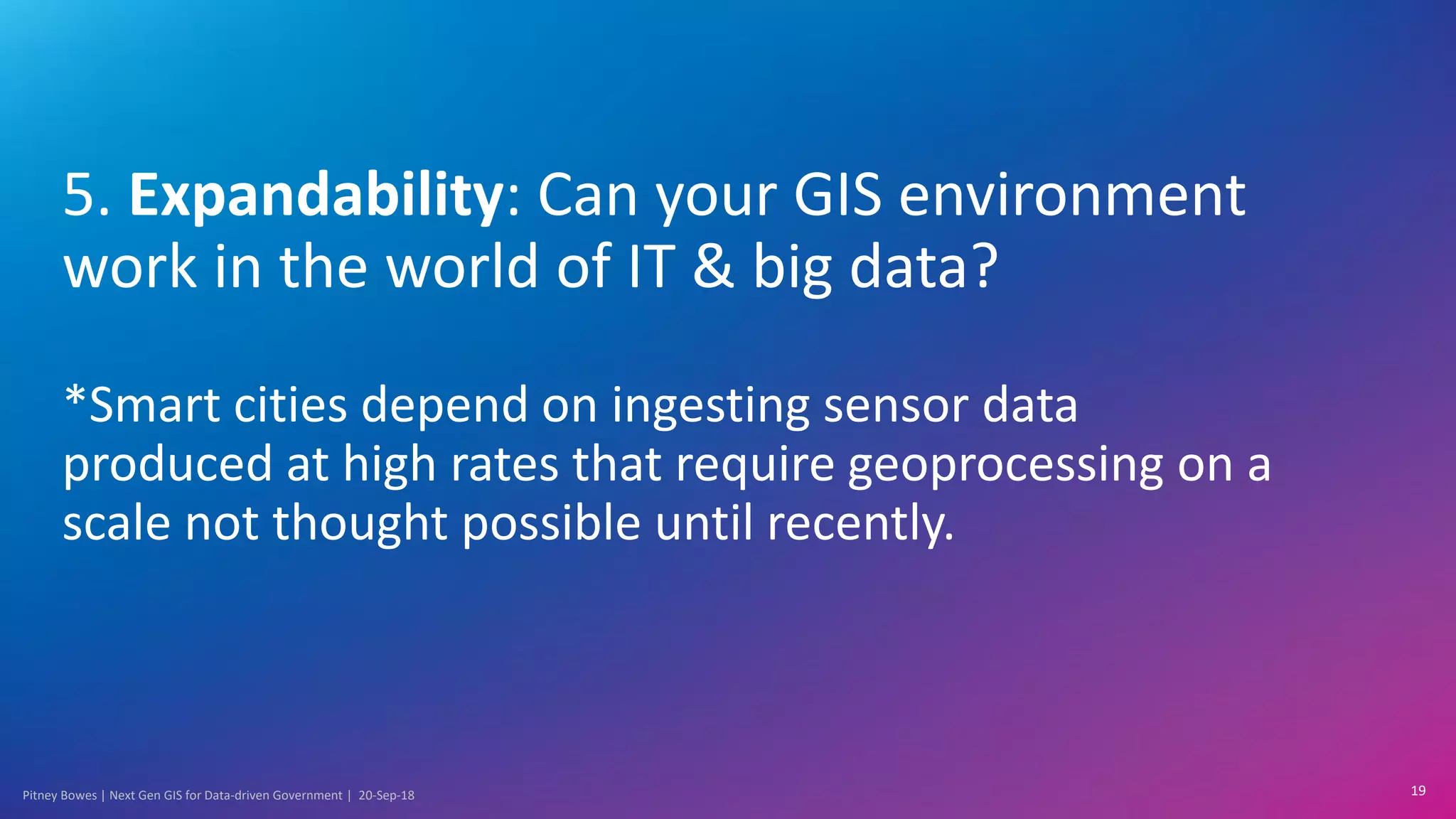 Pitney Bowes | Next Gen GIS for Data-driven Government | 20-Sep-18
5. Expandability: Can your GIS environment
work in the world of IT & big data?
*Smart cities depend on ingesting sensor data
produced at high rates that require geoprocessing on a
scale not thought possible until recently.
19
 
