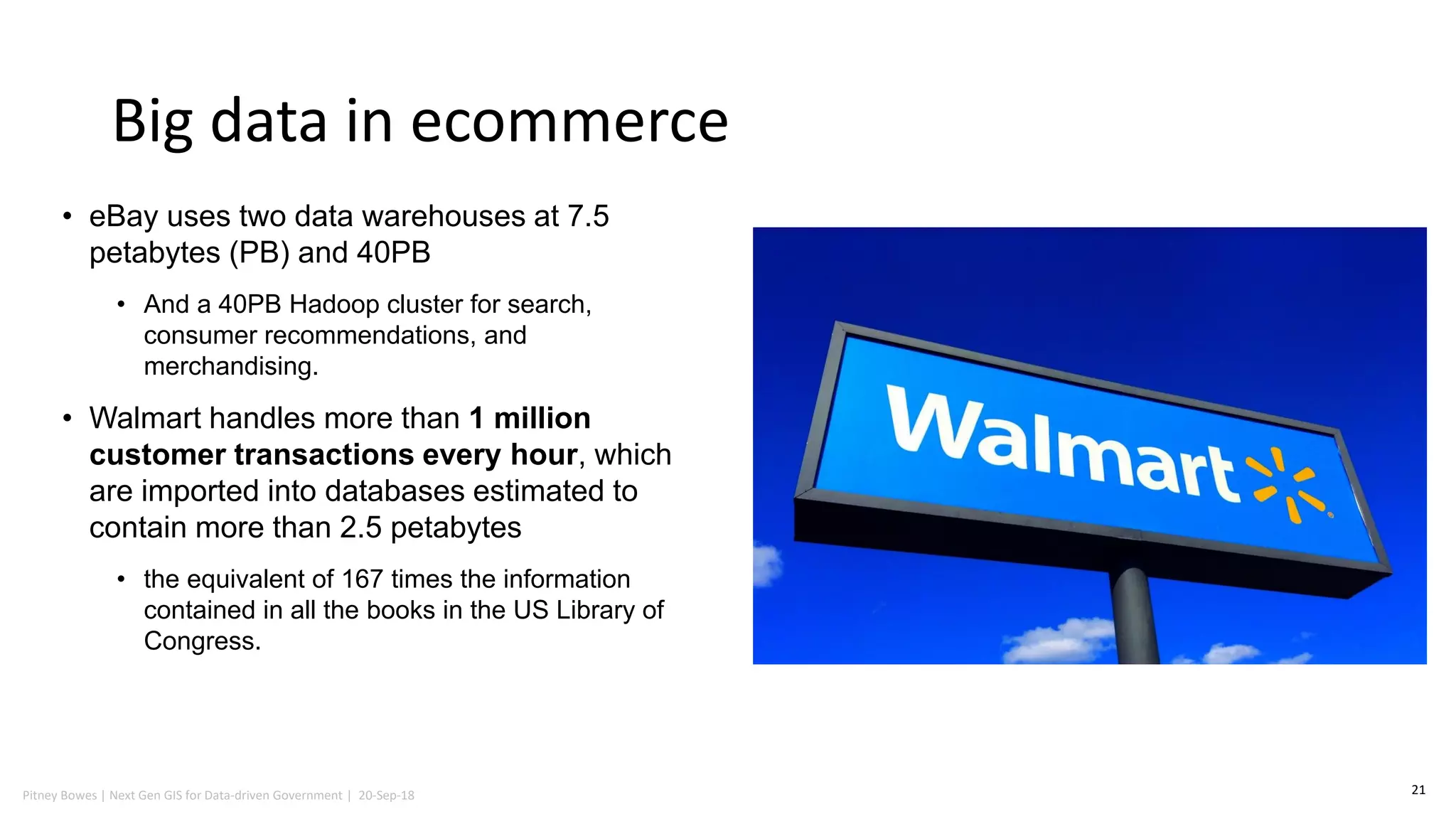 Pitney Bowes | Next Gen GIS for Data-driven Government | 20-Sep-18
Big data in ecommerce
21
• eBay uses two data warehouses at 7.5
petabytes (PB) and 40PB
• And a 40PB Hadoop cluster for search,
consumer recommendations, and
merchandising.
• Walmart handles more than 1 million
customer transactions every hour, which
are imported into databases estimated to
contain more than 2.5 petabytes
• the equivalent of 167 times the information
contained in all the books in the US Library of
Congress.
 