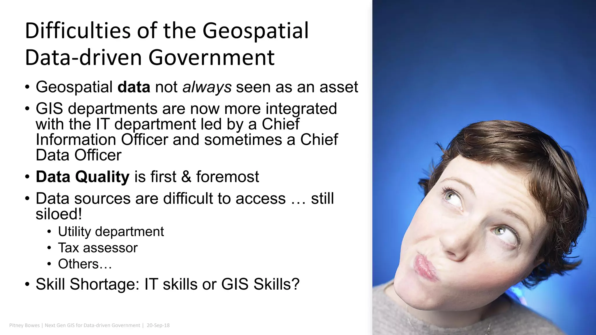 Pitney Bowes | Next Gen GIS for Data-driven Government | 20-Sep-18 7
• Geospatial data not always seen as an asset
• GIS departments are now more integrated
with the IT department led by a Chief
Information Officer and sometimes a Chief
Data Officer
• Data Quality is first & foremost
• Data sources are difficult to access … still
siloed!
• Utility department
• Tax assessor
• Others…
• Skill Shortage: IT skills or GIS Skills?
Difficulties of the Geospatial
Data-driven Government
 