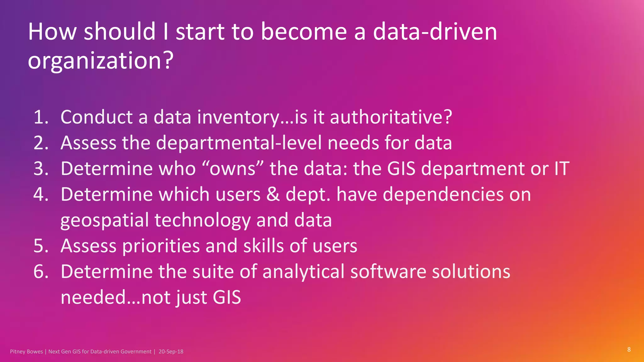 Pitney Bowes | Next Gen GIS for Data-driven Government | 20-Sep-18
How should I start to become a data-driven
organization?
8
1. Conduct a data inventory…is it authoritative?
2. Assess the departmental-level needs for data
3. Determine who “owns” the data: the GIS department or IT
4. Determine which users & dept. have dependencies on
geospatial technology and data
5. Assess priorities and skills of users
6. Determine the suite of analytical software solutions
needed…not just GIS
 