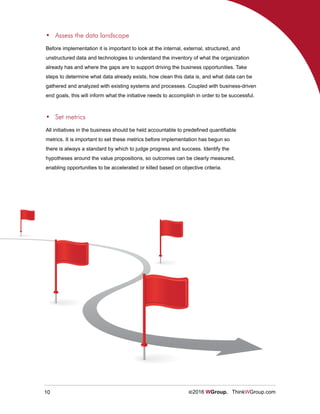 10 ©2016 WGroup. ThinkWGroup.com
Before implementation it is important to look at the internal, external, structured, and
unstructured data and technologies to understand the inventory of what the organization
already has and where the gaps are to support driving the business opportunities. Take
steps to determine what data already exists, how clean this data is, and what data can be
gathered and analyzed with existing systems and processes. Coupled with business-driven
end goals, this will inform what the initiative needs to accomplish in order to be successful.
•	 Assess the data landscape
All initiatives in the business should be held accountable to predefined quantifiable
metrics. It is important to set these metrics before implementation has begun so
there is always a standard by which to judge progress and success. Identify the
hypotheses around the value propositions, so outcomes can be clearly measured,
enabling opportunities to be accelerated or killed based on objective criteria.
•	 Set metrics
 
