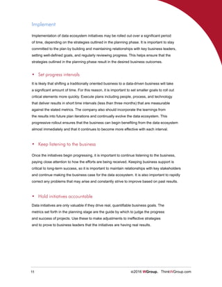 11 ©2016 WGroup. ThinkWGroup.com
Implement
Implementation of data ecosystem initiatives may be rolled out over a significant period
of time, depending on the strategies outlined in the planning phase. It is important to stay
committed to the plan by building and maintaining relationships with key business leaders,
setting well-defined goals, and regularly reviewing progress. This helps ensure that the
strategies outlined in the planning phase result in the desired business outcomes.
It is likely that shifting a traditionally oriented business to a data-driven business will take
a significant amount of time. For this reason, it is important to set smaller goals to roll out
critical elements more quickly. Execute plans including people, process, and technology
that deliver results in short time intervals (less than three months) that are measurable
against the stated metrics. The company also should incorporate the learnings from
the results into future plan iterations and continually evolve the data ecosystem. This
progressive rollout ensures that the business can begin benefiting from the data ecosystem
almost immediately and that it continues to become more effective with each interval.
•	 Set progress intervals
Once the initiatives begin progressing, it is important to continue listening to the business,
paying close attention to how the efforts are being received. Keeping business support is
critical to long-term success, so it is important to maintain relationships with key stakeholders
and continue making the business case for the data ecosystem. It is also important to rapidly
correct any problems that may arise and constantly strive to improve based on past results.
•	 Keep listening to the business
Data initiatives are only valuable if they drive real, quantifiable business goals. The
metrics set forth in the planning stage are the guide by which to judge the progress
and success of projects. Use these to make adjustments to ineffective strategies
and to prove to business leaders that the initiatives are having real results.
•	 Hold initiatives accountable
 