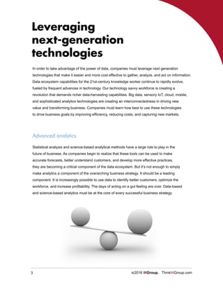 3 ©2016 WGroup. ThinkWGroup.com
Leveraging
next-generation
technologies
In order to take advantage of the power of data, companies must leverage next generation
technologies that make it easier and more cost effective to gather, analyze, and act on information.
Data ecosystem capabilities for the 21st-century knowledge worker continue to rapidly evolve,
fueled by frequent advances in technology. Our technology savvy workforce is creating a
revolution that demands richer data-harvesting capabilities. Big data, sensory IoT, cloud, mobile,
and sophisticated analytics technologies are creating an interconnectedness in driving new
value and transforming business. Companies must learn how best to use these technologies
to drive business goals by improving efficiency, reducing costs, and capturing new markets.
Advanced analytics
Statistical analysis and science-based analytical methods have a large role to play in the
future of business. As companies begin to realize that these tools can be used to make
accurate forecasts, better understand customers, and develop more effective practices,
they are becoming a critical component of the data ecosystem. But it’s not enough to simply
make analytics a component of the overarching business strategy. It should be a leading
component. It is increasingly possible to use data to identify better customers, optimize the
workforce, and increase profitability. The days of acting on a gut feeling are over. Data-based
and science-based analytics must be at the core of every successful business strategy.
 