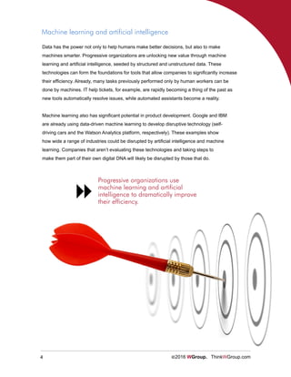 4 ©2016 WGroup. ThinkWGroup.com
Data has the power not only to help humans make better decisions, but also to make
machines smarter. Progressive organizations are unlocking new value through machine
learning and artificial intelligence, seeded by structured and unstructured data. These
technologies can form the foundations for tools that allow companies to significantly increase
their efficiency. Already, many tasks previously performed only by human workers can be
done by machines. IT help tickets, for example, are rapidly becoming a thing of the past as
new tools automatically resolve issues, while automated assistants become a reality.
Machine learning also has significant potential in product development. Google and IBM
are already using data-driven machine learning to develop disruptive technology (self-
driving cars and the Watson Analytics platform, respectively). These examples show
how wide a range of industries could be disrupted by artificial intelligence and machine
learning. Companies that aren’t evaluating these technologies and taking steps to
make them part of their own digital DNA will likely be disrupted by those that do.
Machine learning and artificial intelligence
Progressive organizations use
machine learning and artificial
intelligence to dramatically improve
their efficiency.

 