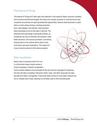 5 ©2016 WGroup. ThinkWGroup.com
Data visualization
Data’s value is seriously limited if it’s not
in a format that makes intuitive sense to
human employees. Powerful visualization-
communication platforms have emerged as the new common language for explaining
the story the data is revealing. Interactive charts, maps, and other visual aids can take
big data and make it manageable. These tools allow humans to more easily interpret and
act on complex sets of data, allowing it to be better used to drive business goals.
The Internet of Things (IoT) often gets more attention in the media for flashy consumer novelties
than business-oriented technologies. But those who overlook its power to revolutionize the way
companies do business are ignoring substantial opportunities. Sensors allow business to collect
data in a wide variety of areas, including production
lines, retail displays, and vehicles, while actuators
allow businesses to act on that data in real time. The
potential of this technology is practically limitless, as
companies can use it to develop new products, make
better decisions, and improve processes. Connecting
physical items to the network allows data to have
more direct real-world implications. This makes IoT
a key connective element of the data ecosystem.
The Internet of Things
 