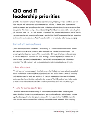 6 ©2016 WGroup. ThinkWGroup.com
CIO and IT
leadership priorities
Given the immense importance of the data ecosystem, many CIOs may wonder what their role will
be in ensuring that the company is positioned for data success. IT leaders need to assess their
people, processes, and technology and provide the leadership that underpin these contemporary data
ecosystems. This means having a clear understanding of both business goals and the technology that
can help drive them. The CIO’s role is one of IT leadership and business advisement to ensure that the
company uses the data ecosystem effectively. It is critical that the CIO ensures that the data ecosystem
evolves as the business evolves. As an “ecosystem”, it is never static, but rather always changing.
One of the most important roles for the CIO is serving as a connection between business leaders
and the technology world. A company cannot effectively use the data ecosystem unless it has
strong buy-in from business leaders. This means that the CIO must strive to show the real value
of data and data-driven processes and tools. Building a coalition of partners in business and IT
units is critical to ensuring that every facet of the company is using data to drive insights and
innovation. The CIO must work with business leaders to motivate collaboration at all levels.
Connect with business leaders
IT’s role is one of business support. It works to ensure that the business is using data in a way that
allows employees to work more effectively and innovate. This means that the CIO must constantly
build relationships both within and outside of IT. The data ecosystem should be a part of every
business unit and every decision made within the company. The CIO needs to listen to the needs
of the business and collaborate with other units to implement solutions that work for everyone.
•	 Build relationships
Developing the infrastructure necessary for companies to fully embrace the data ecosystem
means significant time and resource investments. Many business leaders will be hesitant to make
significant outlays without a strong business case. It’s the responsibility of the CIO to make this
case and work with business leaders to develop solutions that meet the needs of the company.
•	 Make the business case for data
 