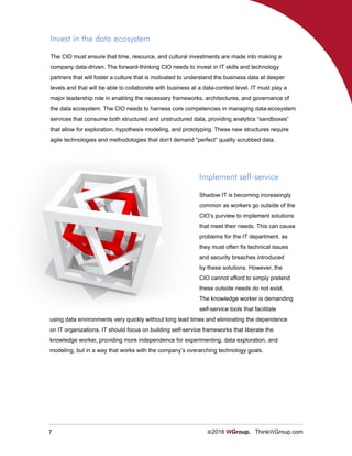 7 ©2016 WGroup. ThinkWGroup.com
The CIO must ensure that time, resource, and cultural investments are made into making a
company data-driven. The forward-thinking CIO needs to invest in IT skills and technology
partners that will foster a culture that is motivated to understand the business data at deeper
levels and that will be able to collaborate with business at a data-context level. IT must play a
major leadership role in enabling the necessary frameworks, architectures, and governance of
the data ecosystem. The CIO needs to harness core competencies in managing data-ecosystem
services that consume both structured and unstructured data, providing analytics “sandboxes”
that allow for exploration, hypothesis modeling, and prototyping. These new structures require
agile technologies and methodologies that don’t demand “perfect” quality scrubbed data.
Implement self-service
Shadow IT is becoming increasingly
common as workers go outside of the
CIO’s purview to implement solutions
that meet their needs. This can cause
problems for the IT department, as
they must often fix technical issues
and security breaches introduced
by these solutions. However, the
CIO cannot afford to simply pretend
these outside needs do not exist.
The knowledge worker is demanding
self-service tools that facilitate
using data environments very quickly without long lead times and eliminating the dependence
on IT organizations. IT should focus on building self-service frameworks that liberate the
knowledge worker, providing more independence for experimenting, data exploration, and
modeling, but in a way that works with the company’s overarching technology goals.
Invest in the data ecosystem
 