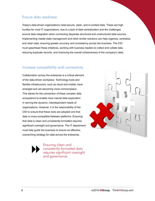 8 ©2016 WGroup. ThinkWGroup.com
Ensure data readiness
Today’s data-driven organizations need secure, clean, and in-context data. These are high
hurdles for most IT organizations, due to a lack of data centralization and the challenges
around data integration when connecting disparate structured and unstructured data sources.
Implementing master-data management and other similar solutions can help organize, centralize,
and clean data, ensuring greater accuracy and consistency across the business. The CIO
must spearhead these initiatives, working with business leaders to collect and collate data,
reducing duplicate records, and improving the overall cohesiveness of the company’s data.
Increase compatibility and connectivity
Collaboration across the enterprise is a critical element
of the data-driven workplace. Technology tools and
flexible infrastructure, such as cloud and mobile, have
emerged and are becoming more commonplace.
This allows for the connection of these complex data
ecosystems to enable more natural data exploration
in serving the dynamic, interdependent needs of
organizations. However, it is the responsibility of the
CIO to ensure that these tools are adopted and that
data is cross-compatible between platforms. Ensuring
that data is clean and consistently formatted requires
significant oversight and governance. The IT department
must help guide the business to ensure an effective,
overarching strategy for data across the enterprise.
Ensuring clean and
consistently formatted data
requires significant oversight
and governance.

 