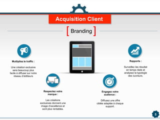 Acquisition Client
5
Mutlipliez le traffic :
Une création exclusive
sera beaucoup plus
facile à diffuser sur notre
réseau d’édtiteurs
Respectez votre
marque :
Les créations
exclusives donnent une
image d’excellence et
sont plus rentables.
Engagez votre
audience :
Diffusez une offre
ciblée adaptée à chaque
support.
Rapports :
Surveillez les résultat
en temps réels et
analysez la typologie
des ouvreurs.
[Branding ]
 