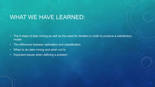 WHAT WE HAVE LEARNED:
• The 8 steps of data mining as well as the need for iteration in order to produce a satisfactory
model.
• The difference between estimation and classification
• When to do data mining and when not to
• Important issues when defining a problem
 
