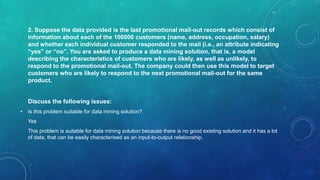 2. Suppose the data provided is the last promotional mail-out records which consist of
information about each of the 100000 customers (name, address, occupation, salary)
and whether each individual customer responded to the mail (i.e., an attribute indicating
“yes” or “no”. You are asked to produce a data mining solution, that is, a model
describing the characteristics of customers who are likely, as well as unlikely, to
respond to the promotional mail-out. The company could then use this model to target
customers who are likely to respond to the next promotional mail-out for the same
product.
Discuss the following issues:
• Is this problem suitable for data mining solution?
Yes
This problem is suitable for data mining solution because there is no good existing solution and it has a lot
of data, that can be easily characterised as an input-to-output relationship.
 