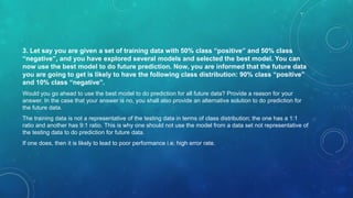 3. Let say you are given a set of training data with 50% class “positive” and 50% class
“negative”, and you have explored several models and selected the best model. You can
now use the best model to do future prediction. Now, you are informed that the future data
you are going to get is likely to have the following class distribution: 90% class “positive”
and 10% class “negative”.
Would you go ahead to use the best model to do prediction for all future data? Provide a reason for your
answer. In the case that your answer is no, you shall also provide an alternative solution to do prediction for
the future data.
The training data is not a representative of the testing data in terms of class distribution; the one has a 1:1
ratio and another has 9:1 ratio. This is why one should not use the model from a data set not representative of
the testing data to do prediction for future data.
If one does, then it is likely to lead to poor performance i.e. high error rate.
 