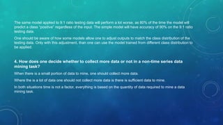 The same model applied to 9:1 ratio testing data will perform a lot worse, as 80% of the time the model will
predict a class “positive” regardless of the input. The simple model will have accuracy of 90% on the 9:1 ratio
testing data.
One should be aware of how some models allow one to adjust outputs to match the class distribution of the
testing data. Only with this adjustment, than one can use the model trained from different class distribution to
be applied.
4. How does one decide whether to collect more data or not in a non-time series data
mining task?
When there is a small portion of data to mine, one should collect more data.
Where the is a lot of data one should not collect more data is there is sufficient data to mine.
In both situations time is not a factor, everything is based on the quantity of data required to mine a data
mining task.
 