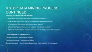 8 STEP DATA MINING PROCESS
CONTINUED…
How do you evaluate the results?
• What level of accuracy would be considered successful?
• How will you benchmark the performance of a developed solution?
• What existing alternatives will you compare against?
• What kind of data will be used to evaluate the various models?
• What will the models be used for and how well do they support that purpose?
Classification or Estimation?
Discrete outputs = classification problem
Continuous outputs = estimation problem
Borderline outputs = can be either based upon the granularity of the outputs.
 
