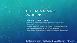 THE DATA MINING
PROCESS
LEARNING OBJECTIVES:
• PROVIDE AN OVERVIEW OF THE EIGHT STEPS IN THE DATA MINING
PROCESS.
• IDENTIFY THE ISSUES INVOLVED IN DEFINING A DATA MINING PROBLEM.
• DETERMINE WHEN TO USE AND NOT TO USE DATA MINING
• EXPLAIN HOW TO CONDUCT AND EXPERIMENT TO DETERMINE WHETHER
MORE DATA IS NEEDED
By Obakeng Brian Pheelwane & Marc Berman – Group 14
 