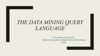 THE DATA MINING QUERY
LANGUAGE
R.K.Ishwariya,M.sc(cs).,
Nadar Saraswathi College of Arts and Science,
Theni.
 