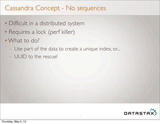 Cassandra Concept - No sequences
• Difficult in a distributed system
• Requires a lock (perf killer)
• What to do?
- Use part of the data to create a unique index, or...
- UUID to the rescue!
10
Thursday, May 2, 13
 