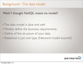 Background -The data model
•The data model is alive and well
• Models define the business requirements
• Define of the structure of your data
• Relational is just one type (Network model anyone?)
4
Wait? I thought NoSQL meant no model?
Thursday, May 2, 13
 