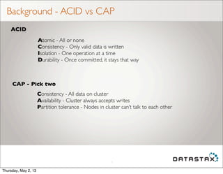Background - ACID vs CAP
5
ACID
CAP - Pick two
Atomic - All or none
Consistency - Only valid data is written
Isolation - One operation at a time
Durability - Once committed, it stays that way
Consistency - All data on cluster
Availability - Cluster always accepts writes
Partition tolerance - Nodes in cluster can’t talk to each other
Thursday, May 2, 13
 