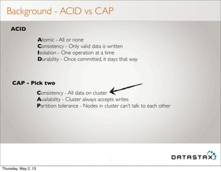 Background - ACID vs CAP
5
ACID
CAP - Pick two
Atomic - All or none
Consistency - Only valid data is written
Isolation - One operation at a time
Durability - Once committed, it stays that way
Consistency - All data on cluster
Availability - Cluster always accepts writes
Partition tolerance - Nodes in cluster can’t talk to each other
Thursday, May 2, 13
 