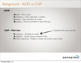 Background - ACID vs CAP
5
ACID
CAP - Pick two
Atomic - All or none
Consistency - Only valid data is written
Isolation - One operation at a time
Durability - Once committed, it stays that way
Consistency - All data on cluster
Availability - Cluster always accepts writes
Partition tolerance - Nodes in cluster can’t talk to each other
Cassandra let’s you tune this
Thursday, May 2, 13
 