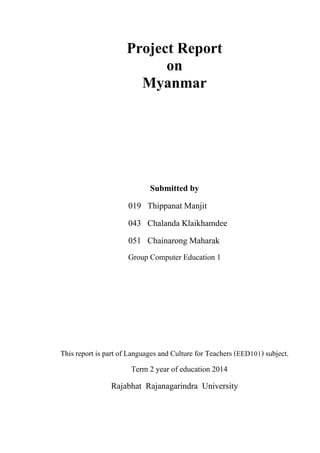 Project Report
on
Myanmar
Submitted by
019 Thippanat Manjit
043 Chalanda Klaikhamdee
051 Chainarong Maharak
Group Computer Education 1
This report is part of Languages and Culture for Teachers (EED101) subject.
Term 2 year of education 2014
Rajabhat Rajanagarindra University
 