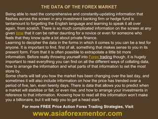 THE DATA OF THE FOREX MARKET Being able to read the comprehensive and constantly-updating information that flashes across the screen in any investment banking firm or hedge fund is tantamount to forgetting the English language and learning to speak it all over again, from scratch. There is so much complicated information on the screen at any given  time  that it can be rather daunting for a novice or even for someone who feels that they know quite a lot about private finance. Learning to decipher the data in the forms in which it comes to you can be a test for anyone. It is important to find, first of all, something that makes sense to you in its present form. From that it is often possible to extrapolate a little bit more information. Before really throwing yourself into  Forex  trading  though, it is hugely important to read everything you can find on all the different ways of collating data, how to arrange the information and what parts of that information to set the most store by. Some charts will tell you how the market has been changing over the last day, and sometimes it will also include information on how the price has trended over a period of five, ten, even twenty days. There is data that allows you to predict when a market will stabilise or fall, or even rise, and how to arrange your investments in reference to that information. Knowing how to read all this information won’t make you a billionaire, but it will help you to get a head start. For more FREE Price Action Forex Trading Strategies, Visit  www.asiaforexmentor.com 