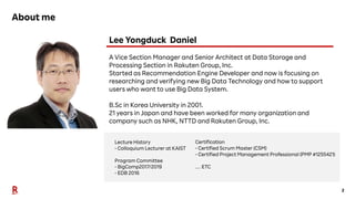 2
About me
Lecture History
- Colloquium Lecturer at KAIST
Program Committee
- BigComp2017/2019
- EDB 2016
Certification
- Certified Scrum Master (CSM)
- Certified Project Management Professional (PMP #1255421)
… ETC
Lee Yongduck Daniel
A Vice Section Manager and Senior Architect at Data Storage and
Processing Section in Rakuten Group, Inc.
Started as Recommendation Engine Developer and now is focusing on
researching and verifying new Big Data Technology and how to support
users who want to use Big Data System.
B.Sc in Korea University in 2001.
21 years in Japan and have been worked for many organization and
company such as NHK, NTTD and Rakuten Group, Inc.
 