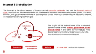 4
Internet & Globalization
The Internet is the global system of interconnected computer networks that use the Internet protocol
suite (TCP/IP) to link devices worldwide. It is a network of networks that consists of private, public, academic,
business, and government networks of local to global scope, linked by a broad array of electronic, wireless,
and optical networking technologies
G
C
Vast
Unstructured 80%
Structured 20%
35.2 ZB in 2020
The origins of the Internet date back to research
commissioned by the federal government of the
United States in the 1960s to build robust, fault-
tolerant communication with computer networks.
https://en.wikipedia.org/wiki/Internet#World_Wide_Web
* From IDC white paper & EMC
hances
Lobalization
Information
Structure Volume
 