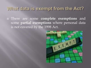 Peoples' rightsA Right of Subject AccessA data subject has a right to be supplied by a data controller with the personal data held about him or her. The data controller can charge for this: usually a few pounds.A Right of CorrectionA data subject may force a data controller to correct any mistakes in the data held about them.A Right to Prevent Distress	A data subject may prevent the use of information if it would be likely to cause them distress.A Right to Prevent Direct Marketing	A data subject may stop their data being used in attempts to sell them things (eg by junk mail or cold telephone calls.)A Right to Prevent Automatic DecisionsA data subject may specify that they do not want a data user to make "automated" decisions about them where, through points scoring, a computer decides on, for example, a loan application.A Right of Complaint to the Information CommissionerA data subject can ask for the use of their personal data to be reviewed by the Information Commissioner who can enforce a ruling using the Act. The Commissioner may inspect a controller's computers to help in the investigation.A Right to CompensationThe data subject is entitled to use the law to get compensation for damage caused ("damages") if personal data about them is inaccurate, lost, or disclosed. 