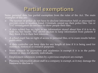 Complete exemptionsAny personal data that is held for a national security reason is not covered. Personal data held for domestic purposes only at home, eg a list of your friends' names, birthdays and addresses does not have to keep to the rules.