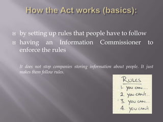 The data protection act covers:Information or data stored on a computer or an organized paper filing system about living people in different departments such as: Tax OfficeDoctor / DentistNational InsuranceDVLC(Driver and Vehicle Licensing Centre)Police etc