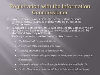 Who's involved?The Information Commissioner , 	the person (and her office) who has powers to 	enforce the Act.A data controller , a person or company 	that collects and keeps data about people.A data subjectis someone who has data about	them stored somewhere, outside their direct control. 
