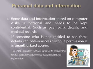 Registration with the Information Commissioner Any organization or person who needs to store personal information must apply to register with the Information Commissioner.A register of data controllers is kept detailing the data that will be stored so they have to say in advance what information will be stored and how they will use it.Each register entry contains the following information:The data controller's name and address.A description of the information to be stored.What they are going to use the information for.Whether the data controller plans to pass on the information to other people or organizations.Whether the data controller will transfer the information outside the UK.Details of how the data controller will keep the information safe and secure.