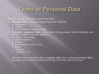 Personal data and informationSome data and information stored on computer disks is personal and needs to be kept confidential. Such as pay, bank details, and medical records.	If someone who is not entitled to see these details can obtain access without permission it is unauthorized access. The Data Protection Act sets up rules to prevent this 	kind of unauthorized access to personal data and 	information.