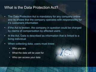What is the Data Protection Act?

• The Data Protection Act is mandatory for any company online
  and its shows that the company operates with responsibility for
  it’s customers information
• If the Act is broken, the company in question could be charged
  by claims of compensation by affected users
• In the Act, Data is described as information that is linked to a
  living individual
• When collecting data, users must know:
    • Who you are
    • What the data will be used for
    • Who can access your data
 