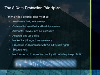 The 8 Data Protection Principles

• In the Act, personal data must be:
   •   Processed fairly and lawfully
   • Obtained for specified and lawful purposes
   • Adequate, relevant and not excessive
   • Accurate and up to date
   • Not kept any longer than necessary
   • Processed in accordance with the individuals rights
   • Securely kept
   • Not transferred to any other country without adequate protection
 