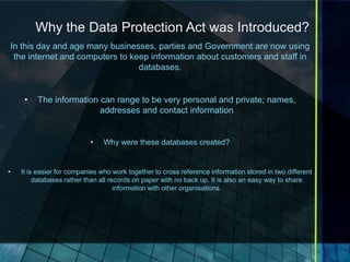 Why the Data Protection Act was Introduced?
    In this day and age many businesses, parties and Government are now using
     the internet and computers to keep information about customers and staff in
                                     databases.


       •   The information can range to be very personal and private; names,
                           addresses and contact information


                             •    Why were these databases created?


•     It is easier for companies who work together to cross reference information stored in two different
           databases rather than all records on paper with no back up. It is also an easy way to share
                                       information with other organisations.
 