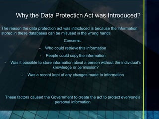 Why the Data Protection Act was Introduced?
The reason the data protection act was introduced is because the information
stored in these databases can be misused in the wrong hands.
                                    Concerns:
                     -    Who could retrieve this information
                      -   People could copy the information
 -   Was it possible to store information about a person without the individual’s
                              knowledge or permission?
           -   Was a record kept of any changes made to information




  These factors caused the Government to create the act to protect everyone's
                            personal information
 